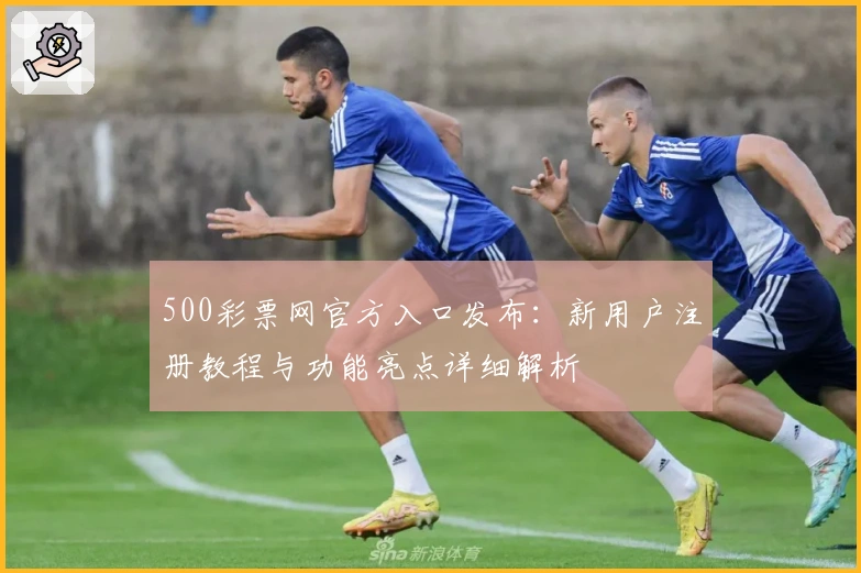 500彩票网官方入口发布：新用户注册教程与功能亮点详细解析