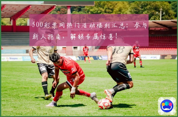 500彩票网热门活动福利汇总：参与新人指南，解锁专属惊喜！