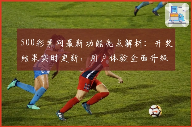 500彩票网最新功能亮点解析：开奖结果实时更新，用户体验全面升级