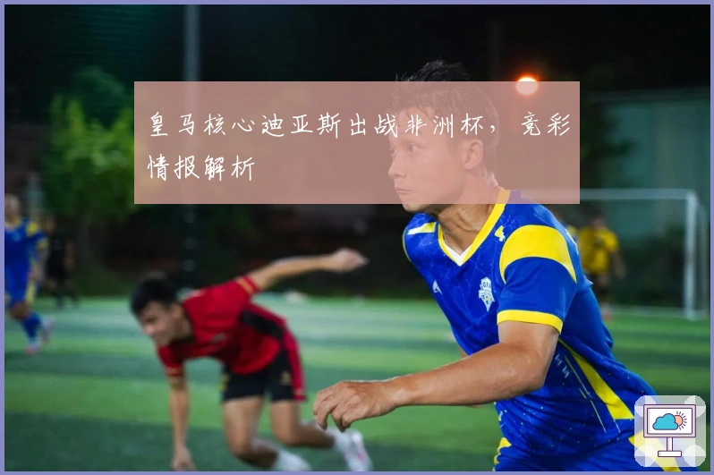 皇马核心迪亚斯出战非洲杯，竞彩情报解析