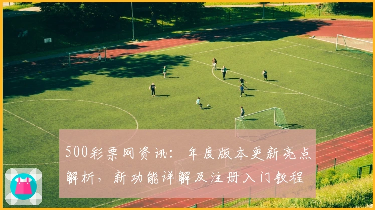 500彩票网资讯：年度版本更新亮点解析，新功能详解及注册入门教程