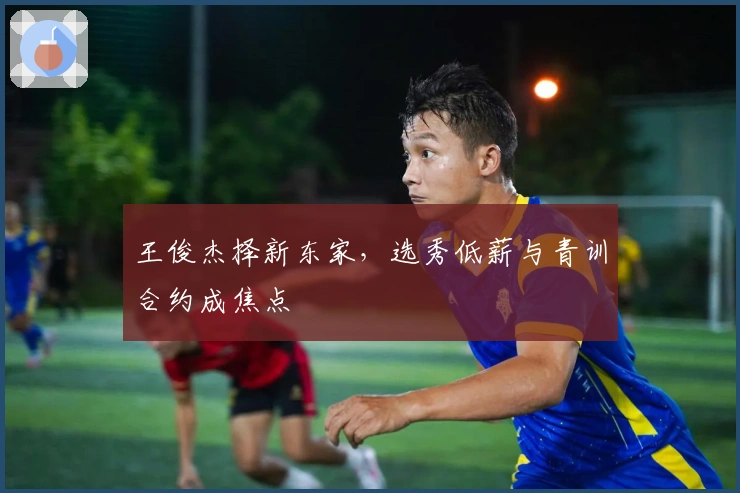 王俊杰择新东家，选秀低薪与青训合约成焦点