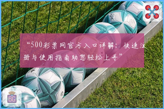 “500彩票网官方入口详解：快速注册与使用指南助您轻松上手”