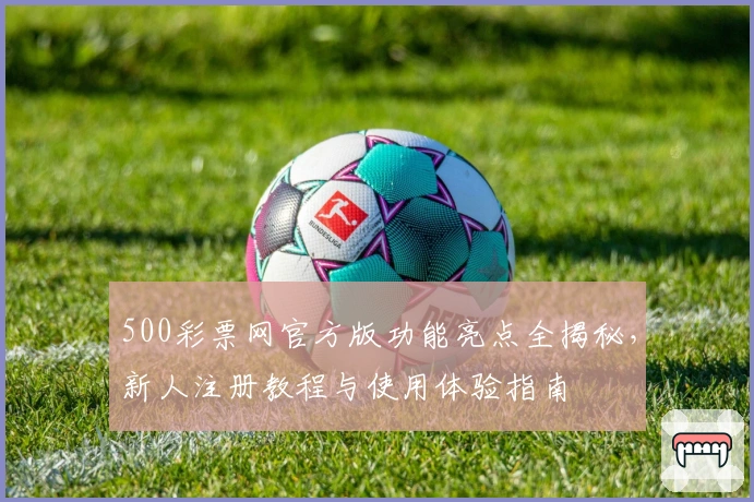 500彩票网官方版功能亮点全揭秘，新人注册教程与使用体验指南
