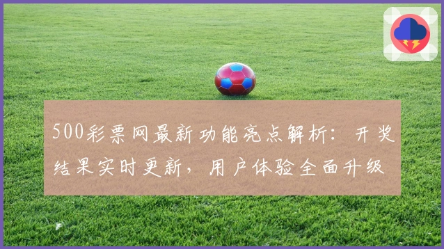 500彩票网最新功能亮点解析：开奖结果实时更新，用户体验全面升级