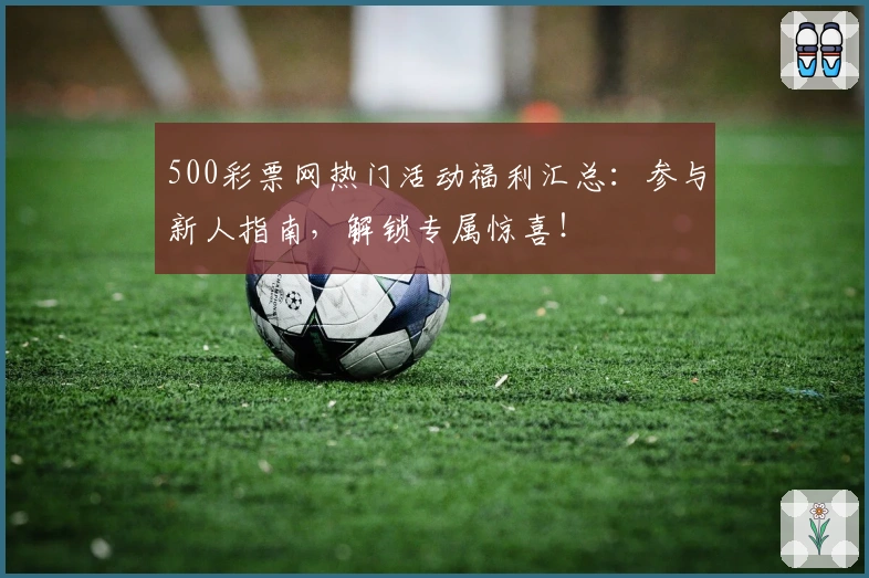 500彩票网热门活动福利汇总：参与新人指南，解锁专属惊喜！