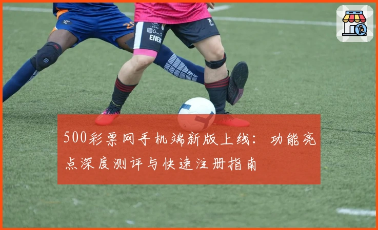 500彩票网手机端新版上线：功能亮点深度测评与快速注册指南