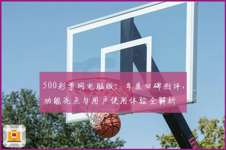 500彩票网电脑版：年度口碑测评，功能亮点与用户使用体验全解析