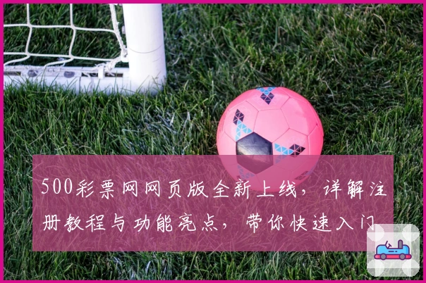 500彩票网网页版全新上线，详解注册教程与功能亮点，带你快速入门